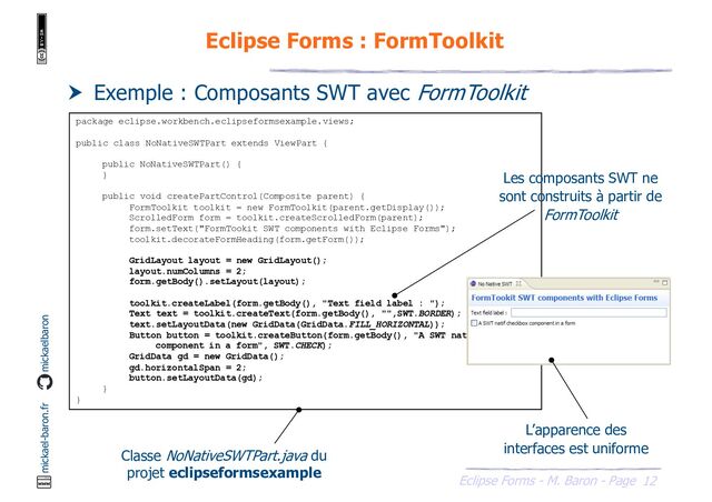 12
Eclipse Forms - M. Baron - Page
mickael-baron.fr mickaelbaron
Eclipse Forms : FormToolkit
 Exemple : Composants SWT avec FormToolkit
package eclipse.workbench.eclipseformsexample.views;
public class NoNativeSWTPart extends ViewPart {
public NoNativeSWTPart() {
}
public void createPartControl(Composite parent) {
FormToolkit toolkit = new FormToolkit(parent.getDisplay());
ScrolledForm form = toolkit.createScrolledForm(parent);
form.setText("FormTookit SWT components with Eclipse Forms");
toolkit.decorateFormHeading(form.getForm());
GridLayout layout = new GridLayout();
layout.numColumns = 2;
form.getBody().setLayout(layout);
toolkit.createLabel(form.getBody(), "Text field label : ");
Text text = toolkit.createText(form.getBody(), "",SWT.BORDER);
text.setLayoutData(new GridData(GridData.FILL_HORIZONTAL));
Button button = toolkit.createButton(form.getBody(), "A SWT natif checkbox
component in a form", SWT.CHECK);
GridData gd = new GridData();
gd.horizontalSpan = 2;
button.setLayoutData(gd);
}
}
Classe NoNativeSWTPart.java du
projet eclipseformsexample
Les composants SWT ne
sont construits à partir de
FormToolkit
L’apparence des
interfaces est uniforme
