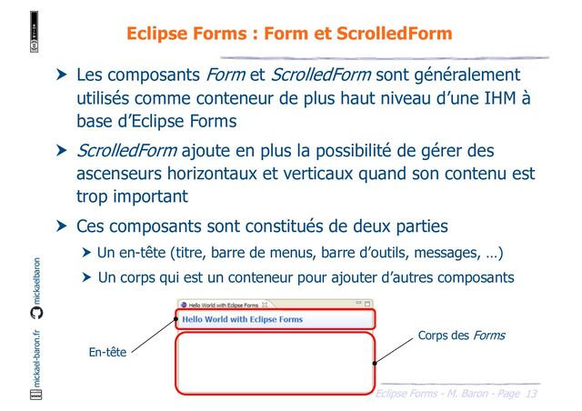 13
Eclipse Forms - M. Baron - Page
mickael-baron.fr mickaelbaron
Eclipse Forms : Form et ScrolledForm
 Les composants Form et ScrolledForm sont généralement
utilisés comme conteneur de plus haut niveau d’une IHM à
base d’Eclipse Forms
 ScrolledForm ajoute en plus la possibilité de gérer des
ascenseurs horizontaux et verticaux quand son contenu est
trop important
 Ces composants sont constitués de deux parties
 Un en-tête (titre, barre de menus, barre d’outils, messages, …)
 Un corps qui est un conteneur pour ajouter d’autres composants
Corps des Forms
En-tête
