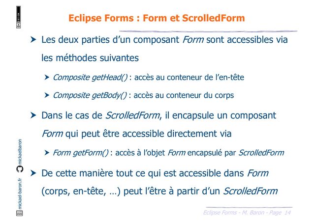 14
Eclipse Forms - M. Baron - Page
mickael-baron.fr mickaelbaron
Eclipse Forms : Form et ScrolledForm
 Les deux parties d’un composant Form sont accessibles via
les méthodes suivantes
 Composite getHead() : accès au conteneur de l’en-tête
 Composite getBody() : accès au conteneur du corps
 Dans le cas de ScrolledForm, il encapsule un composant
Form qui peut être accessible directement via
 Form getForm() : accès à l’objet Form encapsulé par ScrolledForm
 De cette manière tout ce qui est accessible dans Form
(corps, en-tête, …) peut l’être à partir d’un ScrolledForm
