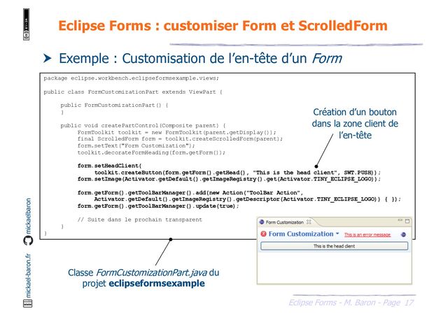 17
Eclipse Forms - M. Baron - Page
mickael-baron.fr mickaelbaron
Eclipse Forms : customiser Form et ScrolledForm
 Exemple : Customisation de l’en-tête d’un Form
package eclipse.workbench.eclipseformsexample.views;
public class FormCustomizationPart extends ViewPart {
public FormCustomizationPart() {
}
public void createPartControl(Composite parent) {
FormToolkit toolkit = new FormToolkit(parent.getDisplay());
final ScrolledForm form = toolkit.createScrolledForm(parent);
form.setText("Form Customization");
toolkit.decorateFormHeading(form.getForm());
form.setHeadClient(
toolkit.createButton(form.getForm().getHead(), "This is the head client", SWT.PUSH));
form.setImage(Activator.getDefault().getImageRegistry().get(Activator.TINY_ECLIPSE_LOGO));
form.getForm().getToolBarManager().add(new Action("ToolBar Action",
Activator.getDefault().getImageRegistry().getDescriptor(Activator.TINY_ECLIPSE_LOGO)) { });
form.getForm().getToolBarManager().update(true);
// Suite dans le prochain transparent
}
}
Classe FormCustomizationPart.java du
projet eclipseformsexample
Création d’un bouton
dans la zone client de
l’en-tête
