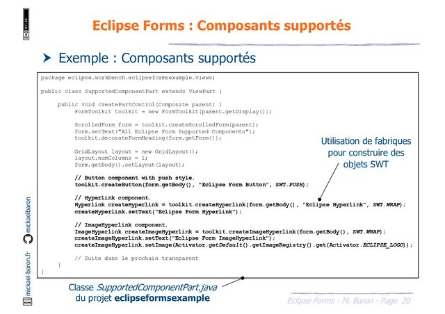20
Eclipse Forms - M. Baron - Page
mickael-baron.fr mickaelbaron
Eclipse Forms : Composants supportés
 Exemple : Composants supportés
package eclipse.workbench.eclipseformsexample.views;
public class SupportedComponentPart extends ViewPart {
public void createPartControl(Composite parent) {
FormToolkit toolkit = new FormToolkit(parent.getDisplay());
ScrolledForm form = toolkit.createScrolledForm(parent);
form.setText("All Eclipse Form Supported Components");
toolkit.decorateFormHeading(form.getForm());
GridLayout layout = new GridLayout();
layout.numColumns = 1;
form.getBody().setLayout(layout);
// Button component with push style.
toolkit.createButton(form.getBody(), "Eclipse Form Button", SWT.PUSH);
// Hyperlink component.
Hyperlink createHyperlink = toolkit.createHyperlink(form.getBody(), "Eclipse Hyperlink", SWT.WRAP);
createHyperlink.setText("Eclipse Form Hyperlink");
// ImageHyperlink component.
ImageHyperlink createImageHyperlink = toolkit.createImageHyperlink(form.getBody(), SWT.WRAP);
createImageHyperlink.setText("Eclipse Form ImageHyperlink");
createImageHyperlink.setImage(Activator.getDefault().getImageRegistry().get(Activator.ECLIPSE_LOGO));
// Suite dans le prochain transparent
}
}
Classe SupportedComponentPart.java
du projet eclipseformsexample
Utilisation de fabriques
pour construire des
objets SWT
