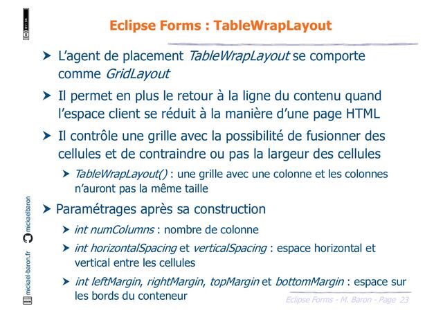 23
Eclipse Forms - M. Baron - Page
mickael-baron.fr mickaelbaron
Eclipse Forms : TableWrapLayout
 L’agent de placement TableWrapLayout se comporte
comme GridLayout
 Il permet en plus le retour à la ligne du contenu quand
l’espace client se réduit à la manière d’une page HTML
 Il contrôle une grille avec la possibilité de fusionner des
cellules et de contraindre ou pas la largeur des cellules
 TableWrapLayout() : une grille avec une colonne et les colonnes
n’auront pas la même taille
 Paramétrages après sa construction
 int numColumns : nombre de colonne
 int horizontalSpacing et verticalSpacing : espace horizontal et
vertical entre les cellules
 int leftMargin, rightMargin, topMargin et bottomMargin : espace sur
les bords du conteneur
