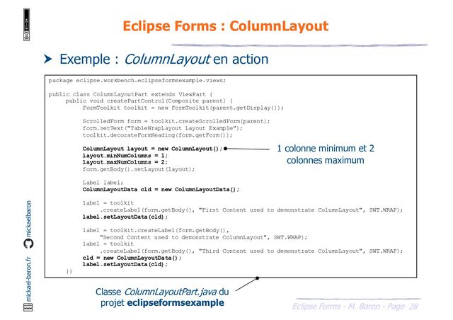 28
Eclipse Forms - M. Baron - Page
mickael-baron.fr mickaelbaron
Eclipse Forms : ColumnLayout
 Exemple : ColumnLayout en action
package eclipse.workbench.eclipseformsexample.views;
public class ColumnLayoutPart extends ViewPart {
public void createPartControl(Composite parent) {
FormToolkit toolkit = new FormToolkit(parent.getDisplay());
ScrolledForm form = toolkit.createScrolledForm(parent);
form.setText("TableWrapLayout Layout Example");
toolkit.decorateFormHeading(form.getForm());
ColumnLayout layout = new ColumnLayout();
layout.minNumColumns = 1;
layout.maxNumColumns = 2;
form.getBody().setLayout(layout);
Label label;
ColumnLayoutData cld = new ColumnLayoutData();
label = toolkit
.createLabel(form.getBody(), "First Content used to demonstrate ColumnLayout", SWT.WRAP);
label.setLayoutData(cld);
label = toolkit.createLabel(form.getBody(),
"Second Content used to demonstrate ColumnLayout", SWT.WRAP);
label = toolkit
.createLabel(form.getBody(), "Third Content used to demonstrate ColumnLayout", SWT.WRAP);
cld = new ColumnLayoutData();
label.setLayoutData(cld);
}}
Classe ColumnLayoutPart.java du
projet eclipseformsexample
1 colonne minimum et 2
colonnes maximum
