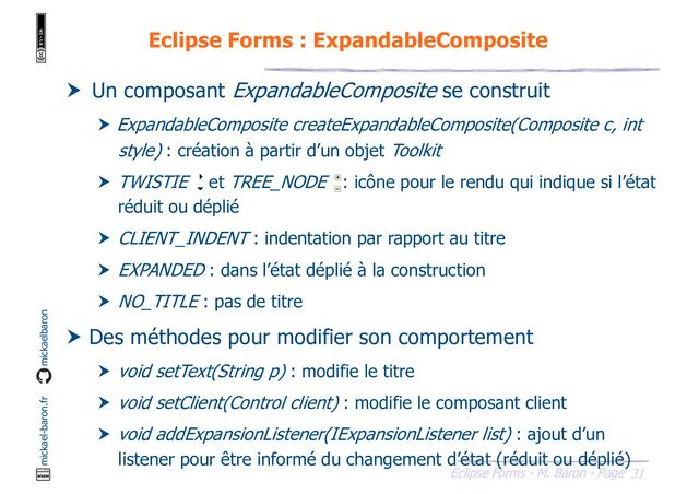 31
Eclipse Forms - M. Baron - Page
mickael-baron.fr mickaelbaron
Eclipse Forms : ExpandableComposite
 Un composant ExpandableComposite se construit
 ExpandableComposite createExpandableComposite(Composite c, int
style) : création à partir d’un objet Toolkit
 TWISTIE et TREE_NODE : icône pour le rendu qui indique si l’état
réduit ou déplié
 CLIENT_INDENT : indentation par rapport au titre
 EXPANDED : dans l’état déplié à la construction
 NO_TITLE : pas de titre
 Des méthodes pour modifier son comportement
 void setText(String p) : modifie le titre
 void setClient(Control client) : modifie le composant client
 void addExpansionListener(IExpansionListener list) : ajout d’un
listener pour être informé du changement d’état (réduit ou déplié)
