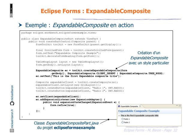 32
Eclipse Forms - M. Baron - Page
mickael-baron.fr mickaelbaron
Eclipse Forms : ExpandableComposite
 Exemple : ExpandableComposite en action
package eclipse.workbench.eclipseformsexample.views;
public class ExpandableCompositePart extends ViewPart {
public void createPartControl(Composite parent) {
FormToolkit toolkit = new FormToolkit(parent.getDisplay());
final ScrolledForm form = toolkit.createScrolledForm(parent);
form.setText("Expandable Composite Example");
toolkit.decorateFormHeading(form.getForm());
TableWrapLayout layout = new TableWrapLayout();
form.getBody().setLayout(layout);
ExpandableComposite ec = toolkit.createExpandableComposite(form
.getBody(), ExpandableComposite.CLIENT_INDENT | ExpandableComposite.TREE_NODE);
ec.setText("This is the first Expandable composite title");
Composite expandableClient = toolkit.createComposite(ec);
expandableClient.setLayout(new GridLayout());
toolkit.createButton(expandableClient, "Radio 1", SWT.RADIO);
toolkit.createButton(expandableClient, "Radio 2", SWT.RADIO);
ec.setClient(expandableClient);
ec.addExpansionListener(new ExpansionAdapter() {
public void expansionStateChanged(ExpansionEvent e) {
form.reflow(true);
}
});
}
}
Classe ExpandableCompositePart.java
du projet eclipseformsexample
Création d’un
ExpandableComposite
avec un style particulier
