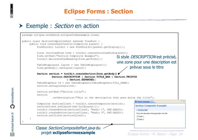 34
Eclipse Forms - M. Baron - Page
mickael-baron.fr mickaelbaron
Eclipse Forms : Section
 Exemple : Section en action
package eclipse.workbench.eclipseformsexample.views;
public class SectionCompositePart extends ViewPart {
public void createPartControl(Composite parent) {
FormToolkit toolkit = new FormToolkit(parent.getDisplay());
final ScrolledForm form = toolkit.createScrolledForm(parent);
form.setText("Section Composite Example");
toolkit.decorateFormHeading(form.getForm());
TableWrapLayout layout = new TableWrapLayout();
form.getBody().setLayout(layout);
Section section = toolkit.createSection(form.getBody(),
Section.DESCRIPTION | Section.TITLE_BAR | Section.TWISTIE
| Section.EXPANDED);
TableWrapData td = new TableWrapData(TableWrapData.FILL_GRAB);
section.setLayoutData(td);
section.setText("Section title");
section
.setDescription("This is the description that goes below the title");
Composite sectionClient = toolkit.createComposite(section);
sectionClient.setLayout(new GridLayout());
toolkit.createButton(sectionClient, "Radio 1", SWT.RADIO);
toolkit.createButton(sectionClient, "Radio 2", SWT.RADIO);
section.setClient(sectionClient);
}
}
Classe SectionCompositePart.java du
projet eclipseformsexample
Si style DESCRIPTION est précisé,
une zone pour une description est
prévue sous le titre
