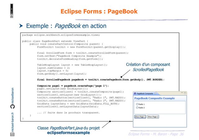 36
Eclipse Forms - M. Baron - Page
mickael-baron.fr mickaelbaron
Eclipse Forms : PageBook
 Exemple : PageBook en action
package eclipse.workbench.eclipseformsexample.views;
public class PageBookPart extends ViewPart {
public void createPartControl(Composite parent) {
FormToolkit toolkit = new FormToolkit(parent.getDisplay());
final ScrolledForm form = toolkit.createScrolledForm(parent);
form.setText("PageBook Composite Example");
toolkit.decorateFormHeading(form.getForm());
TableWrapLayout layout = new TableWrapLayout();
layout.numColumns = 2;
layout.topMargin = 0;
form.getBody().setLayout(layout);
final ScrolledPageBook pageBook = toolkit.createPageBook(form.getBody(), SWT.BORDER);
Composite page1 = pageBook.createPage("page 1");
page1.setLayout(new GridLayout());
Composite sectionClient1 = toolkit.createComposite(page1);
sectionClient1.setLayout(new GridLayout());
toolkit.createButton(sectionClient1, "Radio 1", SWT.RADIO);
toolkit.createButton(sectionClient1, "Radio 2", SWT.RADIO);
GridData layoutData = new GridData(GridData.FILL_BOTH);
sectionClient1.setLayoutData(layoutData);
... // Suite dans le prochain transparent.
}
}
Classe PageBookPart.java du projet
eclipseformsexample
Création d’un composant
ScrolledPageBook
