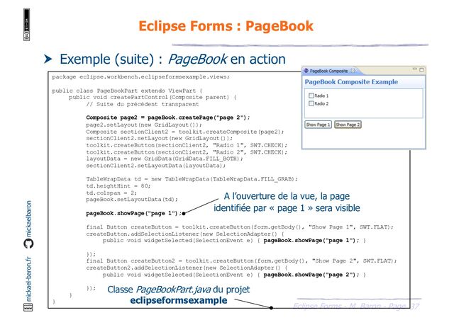 37
Eclipse Forms - M. Baron - Page
mickael-baron.fr mickaelbaron
Eclipse Forms : PageBook
 Exemple (suite) : PageBook en action
package eclipse.workbench.eclipseformsexample.views;
public class PageBookPart extends ViewPart {
public void createPartControl(Composite parent) {
// Suite du précédent transparent
Composite page2 = pageBook.createPage("page 2");
page2.setLayout(new GridLayout());
Composite sectionClient2 = toolkit.createComposite(page2);
sectionClient2.setLayout(new GridLayout());
toolkit.createButton(sectionClient2, "Radio 1", SWT.CHECK);
toolkit.createButton(sectionClient2, "Radio 2", SWT.CHECK);
layoutData = new GridData(GridData.FILL_BOTH);
sectionClient2.setLayoutData(layoutData);
TableWrapData td = new TableWrapData(TableWrapData.FILL_GRAB);
td.heightHint = 80;
td.colspan = 2;
pageBook.setLayoutData(td);
pageBook.showPage("page 1");
final Button createButton = toolkit.createButton(form.getBody(), "Show Page 1", SWT.FLAT);
createButton.addSelectionListener(new SelectionAdapter() {
public void widgetSelected(SelectionEvent e) { pageBook.showPage("page 1"); }
});
final Button createButton2 = toolkit.createButton(form.getBody(), "Show Page 2", SWT.FLAT);
createButton2.addSelectionListener(new SelectionAdapter() {
public void widgetSelected(SelectionEvent e) { pageBook.showPage("page 2"); }
});
}
}
Classe PageBookPart.java du projet
eclipseformsexample
A l’ouverture de la vue, la page
identifiée par « page 1 » sera visible
