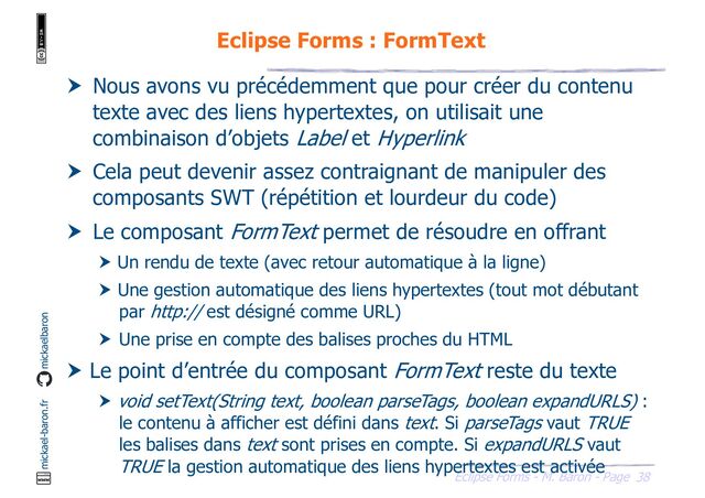 38
Eclipse Forms - M. Baron - Page
mickael-baron.fr mickaelbaron
Eclipse Forms : FormText
 Nous avons vu précédemment que pour créer du contenu
texte avec des liens hypertextes, on utilisait une
combinaison d’objets Label et Hyperlink
 Cela peut devenir assez contraignant de manipuler des
composants SWT (répétition et lourdeur du code)
 Le composant FormText permet de résoudre en offrant
 Un rendu de texte (avec retour automatique à la ligne)
 Une gestion automatique des liens hypertextes (tout mot débutant
par http:// est désigné comme URL)
 Une prise en compte des balises proches du HTML
 Le point d’entrée du composant FormText reste du texte
 void setText(String text, boolean parseTags, boolean expandURLS) :
le contenu à afficher est défini dans text. Si parseTags vaut TRUE
les balises dans text sont prises en compte. Si expandURLS vaut
TRUE la gestion automatique des liens hypertextes est activée
