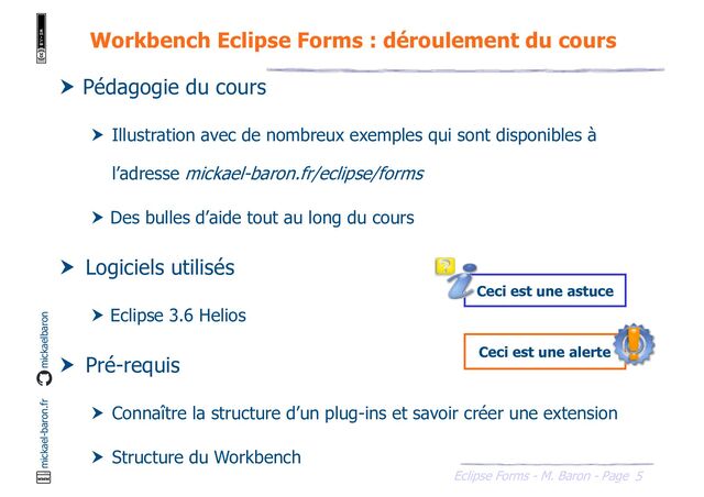 5
Eclipse Forms - M. Baron - Page
mickael-baron.fr mickaelbaron
Workbench Eclipse Forms : déroulement du cours
Ceci est une alerte
Ceci est une astuce
 Pédagogie du cours
 Illustration avec de nombreux exemples qui sont disponibles à
l’adresse mickael-baron.fr/eclipse/forms
 Des bulles d’aide tout au long du cours
 Logiciels utilisés
 Eclipse 3.6 Helios
 Pré-requis
 Connaître la structure d’un plug-ins et savoir créer une extension
 Structure du Workbench
