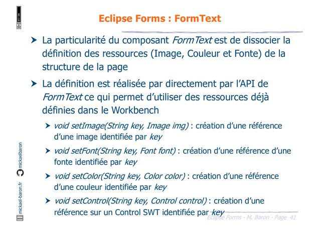 41
Eclipse Forms - M. Baron - Page
mickael-baron.fr mickaelbaron
Eclipse Forms : FormText
 La particularité du composant FormText est de dissocier la
définition des ressources (Image, Couleur et Fonte) de la
structure de la page
 La définition est réalisée par directement par l’API de
FormText ce qui permet d’utiliser des ressources déjà
définies dans le Workbench
 void setImage(String key, Image img) : création d’une référence
d’une image identifiée par key
 void setFont(String key, Font font) : création d’une référence d’une
fonte identifiée par key
 void setColor(String key, Color color) : création d’une référence
d’une couleur identifiée par key
 void setControl(String key, Control control) : création d’une
référence sur un Control SWT identifiée par key
