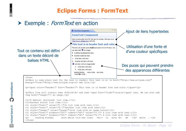 42
Eclipse Forms - M. Baron - Page
mickael-baron.fr mickaelbaron
Eclipse Forms : FormText
 Exemple : FormText en action
Tout ce contenu est défini
dans un texte décoré de
balises HTML

<p>Here is some plain text for the text to render; this text is at <a href="\%22http://www.eclipse.org\%22">http://www.eclipse.org</a> web site.</p>
<p><span> This text is in header font and color.</span></p>
<p>This line will contain some <b>bold</b> and some <span>source</span> text. We can also add
<img href="\%22image\%22/"> an image.</p>
<li>A default (bulleted) list item.</li>
<li>Another bullet list item.</li>
<li>A list item with text.</li>
<li>Another list item with text</li>
<li>List item with an image bullet</li>
<li> A list item with text.</li>
<li> A list item with text.</li>
<p> leading blanks; more white \n\n new lines <br> \n more <b> bb </b> white . </p>

Utilisation d’une fonte et
d’une couleur spécifiques
Ajout de liens hypertextes
Des puces qui peuvent prendre
des apparences différentes
