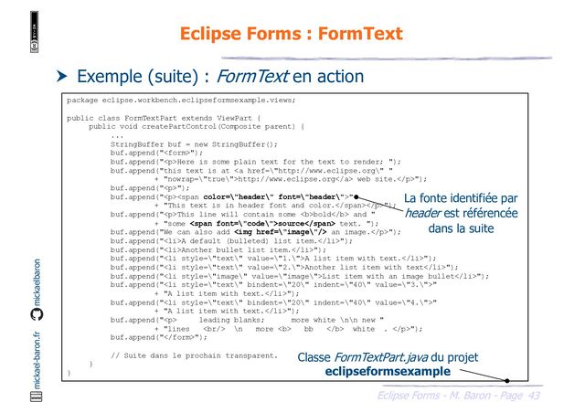 43
Eclipse Forms - M. Baron - Page
mickael-baron.fr mickaelbaron
Eclipse Forms : FormText
 Exemple (suite) : FormText en action
package eclipse.workbench.eclipseformsexample.views;
public class FormTextPart extends ViewPart {
public void createPartControl(Composite parent) {
...
StringBuffer buf = new StringBuffer();
buf.append("");
buf.append("<p>Here is some plain text for the text to render; ");
buf.append("this text is at <a href="\%22http://www.eclipse.org\%22">http://www.eclipse.org</a> web site.</p>");
buf.append("<p>");
buf.append("</p><p><span>"
+ "This text is in header font and color.</span></p>");
buf.append("<p>This line will contain some <b>bold</b> and "
+ "some <span>source</span> text. ");
buf.append("We can also add <img href="\%22image\%22/"> an image.</p>");
buf.append("<li>A default (bulleted) list item.</li>");
buf.append("<li>Another bullet list item.</li>");
buf.append("<li>A list item with text.</li>");
buf.append("<li>Another list item with text</li>");
buf.append("<li>List item with an image bullet</li>");
buf.append("<li>"
+ "A list item with text.</li>");
buf.append("<li>"
+ "A list item with text.</li>");
buf.append("<p> leading blanks; more white \n\n new "
+ "lines <br> \n more <b> bb </b> white . </p>");
buf.append("");
// Suite dans le prochain transparent.
}
}
Classe FormTextPart.java du projet
eclipseformsexample
La fonte identifiée par
header est référencée
dans la suite
