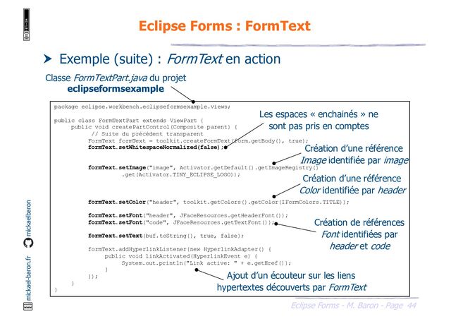44
Eclipse Forms - M. Baron - Page
mickael-baron.fr mickaelbaron
Eclipse Forms : FormText
 Exemple (suite) : FormText en action
package eclipse.workbench.eclipseformsexample.views;
public class FormTextPart extends ViewPart {
public void createPartControl(Composite parent) {
// Suite du précédent transparent
FormText formText = toolkit.createFormText(form.getBody(), true);
formText.setWhitespaceNormalized(false);
formText.setImage("image", Activator.getDefault().getImageRegistry()
.get(Activator.TINY_ECLIPSE_LOGO));
formText.setColor("header", toolkit.getColors().getColor(IFormColors.TITLE));
formText.setFont("header", JFaceResources.getHeaderFont());
formText.setFont("code", JFaceResources.getTextFont());
formText.setText(buf.toString(), true, false);
formText.addHyperlinkListener(new HyperlinkAdapter() {
public void linkActivated(HyperlinkEvent e) {
System.out.println("Link active: " + e.getHref());
}
});
}
}
Classe FormTextPart.java du projet
eclipseformsexample
Les espaces « enchainés » ne
sont pas pris en comptes
Création d’une référence
Image identifiée par image
Création d’une référence
Color identifiée par header
Création de références
Font identifiées par
header et code
Ajout d’un écouteur sur les liens
hypertextes découverts par FormText

