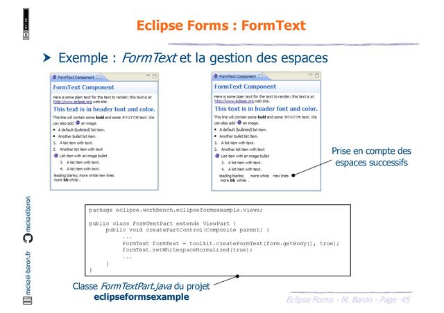 45
Eclipse Forms - M. Baron - Page
mickael-baron.fr mickaelbaron
Eclipse Forms : FormText
 Exemple : FormText et la gestion des espaces
package eclipse.workbench.eclipseformsexample.views;
public class FormTextPart extends ViewPart {
public void createPartControl(Composite parent) {
...
FormText formText = toolkit.createFormText(form.getBody(), true);
formText.setWhitespaceNormalized(true);
...
}
}
Classe FormTextPart.java du projet
eclipseformsexample
Prise en compte des
espaces successifs

