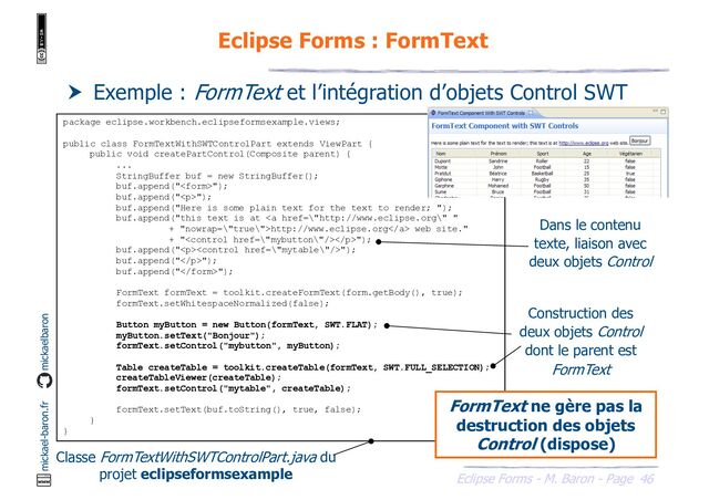 46
Eclipse Forms - M. Baron - Page
mickael-baron.fr mickaelbaron
Eclipse Forms : FormText
 Exemple : FormText et l’intégration d’objets Control SWT
package eclipse.workbench.eclipseformsexample.views;
public class FormTextWithSWTControlPart extends ViewPart {
public void createPartControl(Composite parent) {
...
StringBuffer buf = new StringBuffer();
buf.append("");
buf.append("<p>");
buf.append("Here is some plain text for the text to render; ");
buf.append("this text is at <a href="\%22http://www.eclipse.org\%22">http://www.eclipse.org</a> web site."
+ "</p>");
buf.append("<p>");
buf.append("</p>");
buf.append("");
FormText formText = toolkit.createFormText(form.getBody(), true);
formText.setWhitespaceNormalized(false);
Button myButton = new Button(formText, SWT.FLAT);
myButton.setText("Bonjour");
formText.setControl("mybutton", myButton);
Table createTable = toolkit.createTable(formText, SWT.FULL_SELECTION);
createTableViewer(createTable);
formText.setControl("mytable", createTable);
formText.setText(buf.toString(), true, false);
}
}
Classe FormTextWithSWTControlPart.java du
projet eclipseformsexample
Construction des
deux objets Control
dont le parent est
FormText
FormText ne gère pas la
destruction des objets
Control (dispose)
Dans le contenu
texte, liaison avec
deux objets Control
