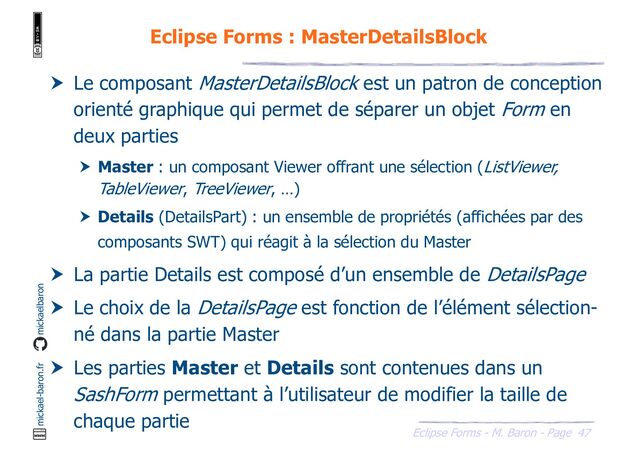 47
Eclipse Forms - M. Baron - Page
mickael-baron.fr mickaelbaron
Eclipse Forms : MasterDetailsBlock
 Le composant MasterDetailsBlock est un patron de conception
orienté graphique qui permet de séparer un objet Form en
deux parties
 Master : un composant Viewer offrant une sélection (ListViewer,
TableViewer, TreeViewer, …)
 Details (DetailsPart) : un ensemble de propriétés (affichées par des
composants SWT) qui réagit à la sélection du Master
 La partie Details est composé d’un ensemble de DetailsPage
 Le choix de la DetailsPage est fonction de l’élément sélection-
né dans la partie Master
 Les parties Master et Details sont contenues dans un
SashForm permettant à l’utilisateur de modifier la taille de
chaque partie
