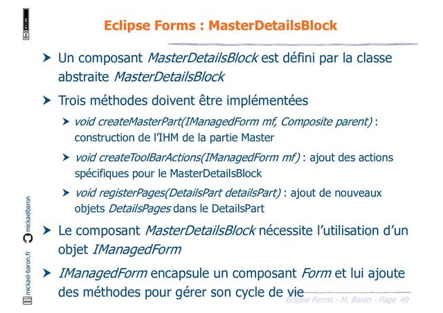 49
Eclipse Forms - M. Baron - Page
mickael-baron.fr mickaelbaron
Eclipse Forms : MasterDetailsBlock
 Un composant MasterDetailsBlock est défini par la classe
abstraite MasterDetailsBlock
 Trois méthodes doivent être implémentées
 void createMasterPart(IManagedForm mf, Composite parent) :
construction de l’IHM de la partie Master
 void createToolBarActions(IManagedForm mf) : ajout des actions
spécifiques pour le MasterDetailsBlock
 void registerPages(DetailsPart detailsPart) : ajout de nouveaux
objets DetailsPages dans le DetailsPart
 Le composant MasterDetailsBlock nécessite l’utilisation d’un
objet IManagedForm
 IManagedForm encapsule un composant Form et lui ajoute
des méthodes pour gérer son cycle de vie
