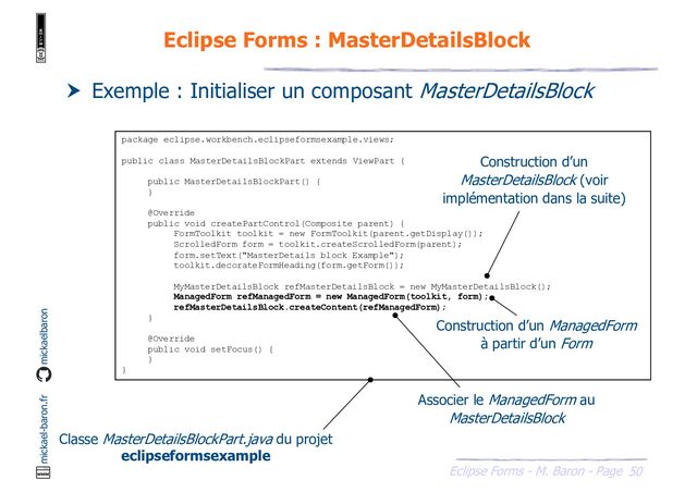 50
Eclipse Forms - M. Baron - Page
mickael-baron.fr mickaelbaron
Eclipse Forms : MasterDetailsBlock
 Exemple : Initialiser un composant MasterDetailsBlock
package eclipse.workbench.eclipseformsexample.views;
public class MasterDetailsBlockPart extends ViewPart {
public MasterDetailsBlockPart() {
}
@Override
public void createPartControl(Composite parent) {
FormToolkit toolkit = new FormToolkit(parent.getDisplay());
ScrolledForm form = toolkit.createScrolledForm(parent);
form.setText("MasterDetails block Example");
toolkit.decorateFormHeading(form.getForm());
MyMasterDetailsBlock refMasterDetailsBlock = new MyMasterDetailsBlock();
ManagedForm refManagedForm = new ManagedForm(toolkit, form);
refMasterDetailsBlock.createContent(refManagedForm);
}
@Override
public void setFocus() {
}
}
Classe MasterDetailsBlockPart.java du projet
eclipseformsexample
Construction d’un
MasterDetailsBlock (voir
implémentation dans la suite)
Construction d’un ManagedForm
à partir d’un Form
Associer le ManagedForm au
MasterDetailsBlock

