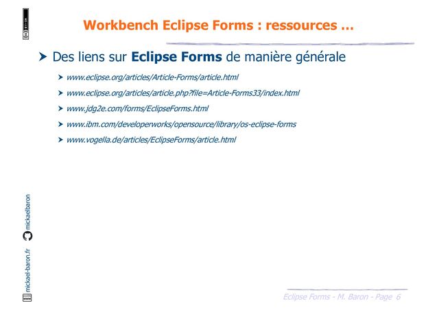 6
Eclipse Forms - M. Baron - Page
mickael-baron.fr mickaelbaron
Workbench Eclipse Forms : ressources …
 Des liens sur Eclipse Forms de manière générale
 www.eclipse.org/articles/Article-Forms/article.html
 www.eclipse.org/articles/article.php?file=Article-Forms33/index.html
 www.jdg2e.com/forms/EclipseForms.html
 www.ibm.com/developerworks/opensource/library/os-eclipse-forms
 www.vogella.de/articles/EclipseForms/article.html
