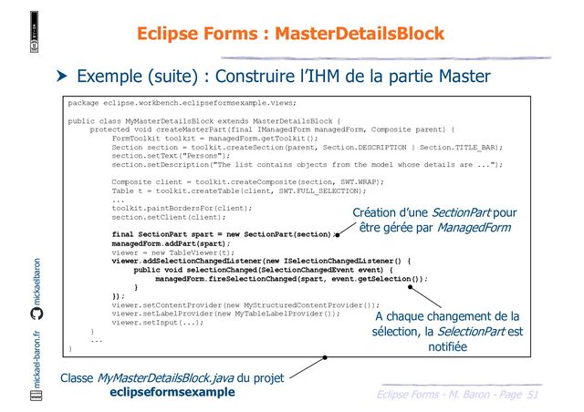 51
Eclipse Forms - M. Baron - Page
mickael-baron.fr mickaelbaron
Eclipse Forms : MasterDetailsBlock
 Exemple (suite) : Construire l’IHM de la partie Master
package eclipse.workbench.eclipseformsexample.views;
public class MyMasterDetailsBlock extends MasterDetailsBlock {
protected void createMasterPart(final IManagedForm managedForm, Composite parent) {
FormToolkit toolkit = managedForm.getToolkit();
Section section = toolkit.createSection(parent, Section.DESCRIPTION | Section.TITLE_BAR);
section.setText("Persons");
section.setDescription("The list contains objects from the model whose details are ...");
Composite client = toolkit.createComposite(section, SWT.WRAP);
Table t = toolkit.createTable(client, SWT.FULL_SELECTION);
...
toolkit.paintBordersFor(client);
section.setClient(client);
final SectionPart spart = new SectionPart(section);
managedForm.addPart(spart);
viewer = new TableViewer(t);
viewer.addSelectionChangedListener(new ISelectionChangedListener() {
public void selectionChanged(SelectionChangedEvent event) {
managedForm.fireSelectionChanged(spart, event.getSelection());
}
});
viewer.setContentProvider(new MyStructuredContentProvider());
viewer.setLabelProvider(new MyTableLabelProvider());
viewer.setInput(...);
}
...
}
Classe MyMasterDetailsBlock.java du projet
eclipseformsexample
Création d’une SectionPart pour
être gérée par ManagedForm
A chaque changement de la
sélection, la SelectionPart est
notifiée

