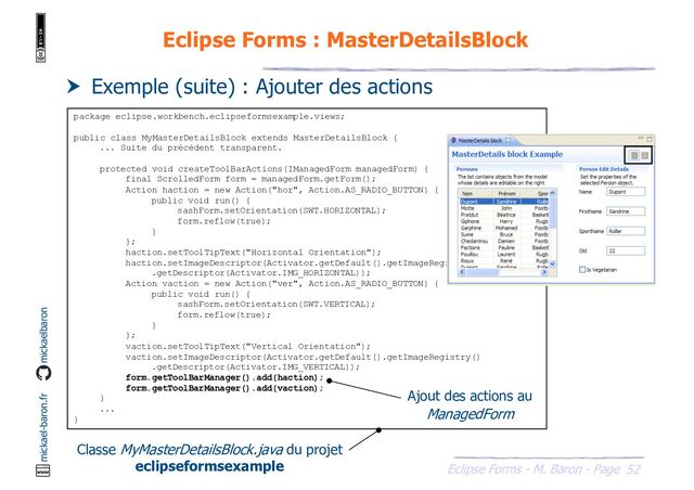 52
Eclipse Forms - M. Baron - Page
mickael-baron.fr mickaelbaron
Eclipse Forms : MasterDetailsBlock
 Exemple (suite) : Ajouter des actions
package eclipse.workbench.eclipseformsexample.views;
public class MyMasterDetailsBlock extends MasterDetailsBlock {
... Suite du précédent transparent.
protected void createToolBarActions(IManagedForm managedForm) {
final ScrolledForm form = managedForm.getForm();
Action haction = new Action("hor", Action.AS_RADIO_BUTTON) {
public void run() {
sashForm.setOrientation(SWT.HORIZONTAL);
form.reflow(true);
}
};
haction.setToolTipText("Horizontal Orientation");
haction.setImageDescriptor(Activator.getDefault().getImageRegistry()
.getDescriptor(Activator.IMG_HORIZONTAL));
Action vaction = new Action("ver", Action.AS_RADIO_BUTTON) {
public void run() {
sashForm.setOrientation(SWT.VERTICAL);
form.reflow(true);
}
};
vaction.setToolTipText("Vertical Orientation");
vaction.setImageDescriptor(Activator.getDefault().getImageRegistry()
.getDescriptor(Activator.IMG_VERTICAL));
form.getToolBarManager().add(haction);
form.getToolBarManager().add(vaction);
}
...
}
Classe MyMasterDetailsBlock.java du projet
eclipseformsexample
Ajout des actions au
ManagedForm
