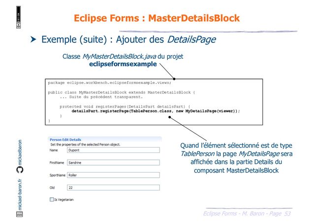 53
Eclipse Forms - M. Baron - Page
mickael-baron.fr mickaelbaron
Eclipse Forms : MasterDetailsBlock
 Exemple (suite) : Ajouter des DetailsPage
package eclipse.workbench.eclipseformsexample.views;
public class MyMasterDetailsBlock extends MasterDetailsBlock {
... Suite du précédent transparent.
protected void registerPages(DetailsPart detailsPart) {
detailsPart.registerPage(TablePerson.class, new MyDetailsPage(viewer));
}
}
Classe MyMasterDetailsBlock.java du projet
eclipseformsexample
Quand l’élément sélectionné est de type
TablePerson la page MyDetailsPage sera
affichée dans la partie Details du
composant MasterDetailsBlock
