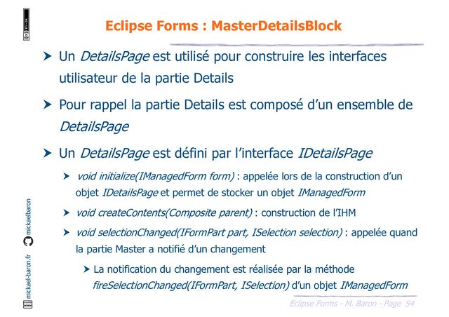 54
Eclipse Forms - M. Baron - Page
mickael-baron.fr mickaelbaron
Eclipse Forms : MasterDetailsBlock
 Un DetailsPage est utilisé pour construire les interfaces
utilisateur de la partie Details
 Pour rappel la partie Details est composé d’un ensemble de
DetailsPage
 Un DetailsPage est défini par l’interface IDetailsPage
 void initialize(IManagedForm form) : appelée lors de la construction d’un
objet IDetailsPage et permet de stocker un objet IManagedForm
 void createContents(Composite parent) : construction de l’IHM
 void selectionChanged(IFormPart part, ISelection selection) : appelée quand
la partie Master a notifié d’un changement
 La notification du changement est réalisée par la méthode
fireSelectionChanged(IFormPart, ISelection) d’un objet IManagedForm
