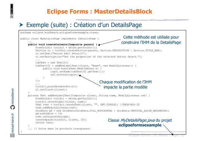 55
Eclipse Forms - M. Baron - Page
mickael-baron.fr mickaelbaron
Eclipse Forms : MasterDetailsBlock
 Exemple (suite) : Création d’un DetailsPage
package eclipse.workbench.eclipseformsexample.views;
public class MyDetailsPage implements IDetailsPage {
...
public void createContents(Composite parent) {
FormToolkit toolkit = mform.getToolkit();
Section s1 = toolkit.createSection(parent, Section.DESCRIPTION | Section.TITLE_BAR);
s1.setText("Person Edit Details");
s1.setDescription("Set the properties of the selected Person object.");
...
tabText = new Text[4];
tabText[0] = addNewLabelText(client, "Name", new ModifyListener() {
public void modifyText(ModifyEvent e) {
input.setName(tabText[0].getText());
ref.refresh(input);
}
});
...
toolkit.paintBordersFor(s1);
s1.setClient(client);
}
private Text addNewLabelText(Composite client, String name, ModifyListener ref) {
FormToolkit toolkit = mform.getToolkit();
toolkit.createLabel(client, name);
Text text = toolkit.createText(client, "", SWT.SINGLE); //$NON-NLS-1$
text.addModifyListener(ref);
GridData gd = new GridData(GridData.FILL_HORIZONTAL | GridData.VERTICAL_ALIGN_BEGINNING);
gd.widthHint = 10;
text.setLayoutData(gd);
createSpacer(toolkit, client, 10);
return text;
}
... // Suite dans le prochain transparent.
}
Classe MyDetailsPage.java du projet
eclipseformsexample
Cette méthode est utilisée pour
construire l’IHM de la DetailsPage
Chaque modification de l’IHM
impacte la partie modèle
