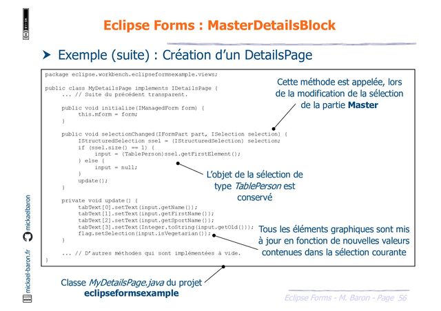 56
Eclipse Forms - M. Baron - Page
mickael-baron.fr mickaelbaron
Eclipse Forms : MasterDetailsBlock
 Exemple (suite) : Création d’un DetailsPage
package eclipse.workbench.eclipseformsexample.views;
public class MyDetailsPage implements IDetailsPage {
... // Suite du précédent transparent.
public void initialize(IManagedForm form) {
this.mform = form;
}
public void selectionChanged(IFormPart part, ISelection selection) {
IStructuredSelection ssel = (IStructuredSelection) selection;
if (ssel.size() == 1) {
input = (TablePerson)ssel.getFirstElement();
} else {
input = null;
}
update();
}
private void update() {
tabText[0].setText(input.getName());
tabText[1].setText(input.getFirstName());
tabText[2].setText(input.getSportName());
tabText[3].setText(Integer.toString(input.getOld()));
flag.setSelection(input.isVegetarian());
}
... // D’autres méthodes qui sont implémentées à vide.
}
Classe MyDetailsPage.java du projet
eclipseformsexample
Cette méthode est appelée, lors
de la modification de la sélection
de la partie Master
L’objet de la sélection de
type TablePerson est
conservé
Tous les éléments graphiques sont mis
à jour en fonction de nouvelles valeurs
contenues dans la sélection courante
