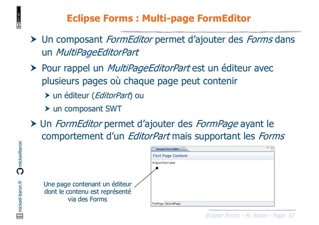 57
Eclipse Forms - M. Baron - Page
mickael-baron.fr mickaelbaron
Eclipse Forms : Multi-page FormEditor
 Un composant FormEditor permet d’ajouter des Forms dans
un MultiPageEditorPart
 Pour rappel un MultiPageEditorPart est un éditeur avec
plusieurs pages où chaque page peut contenir
 un éditeur (EditorPart) ou
 un composant SWT
 Un FormEditor permet d’ajouter des FormPage ayant le
comportement d’un EditorPart mais supportant les Forms
Une page contenant un éditeur
dont le contenu est représenté
via des Forms
