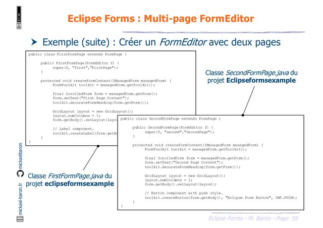 59
Eclipse Forms - M. Baron - Page
mickael-baron.fr mickaelbaron
Eclipse Forms : Multi-page FormEditor
 Exemple (suite) : Créer un FormEditor avec deux pages
public class FirstFormPage extends FormPage {
public FirstFormPage(FormEditor f) {
super(f, "first","FirstPage");
}
protected void createFormContent(IManagedForm managedForm) {
FormToolkit toolkit = managedForm.getToolkit();
final ScrolledForm form = managedForm.getForm();
form.setText("First Page Content");
toolkit.decorateFormHeading(form.getForm());
GridLayout layout = new GridLayout();
layout.numColumns = 1;
form.getBody().setLayout(layout);
// Label component.
toolkit.createLabel(form.getBody(), "Eclipse Form Label");
}
}
public class SecondFormPage extends FormPage {
public SecondFormPage(FormEditor f) {
super(f, "second","SecondPage");
}
protected void createFormContent(IManagedForm managedForm) {
FormToolkit toolkit = managedForm.getToolkit();
final ScrolledForm form = managedForm.getForm();
form.setText("Second Page Content");
toolkit.decorateFormHeading(form.getForm());
GridLayout layout = new GridLayout();
layout.numColumns = 1;
form.getBody().setLayout(layout);
// Button component with push style.
toolkit.createButton(form.getBody(), "Eclipse Form Button", SWT.PUSH);
}
}
Classe FirstFormPage.java du
projet eclipseformsexample
Classe SecondFormPage.java du
projet Eclipseformsexample
