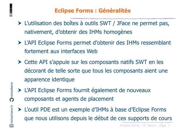 7
Eclipse Forms - M. Baron - Page
mickael-baron.fr mickaelbaron
Eclipse Forms : Généralités
 L’utilisation des boîtes à outils SWT / JFace ne permet pas,
nativement, d’obtenir des IHMs homogènes
 L’API Eclipse Forms permet d’obtenir des IHMs ressemblant
fortement aux interfaces Web
 Cette API s’appuie sur les composants natifs SWT en les
décorant de telle sorte que tous les composants aient une
apparence identique
 L’API Eclipse Forms fournit également de nouveaux
composants et agents de placement
 L’outil PDE est un exemple d’IHMs à base d’Eclipse Forms
que nous utilisons depuis le début de ces supports de cours
