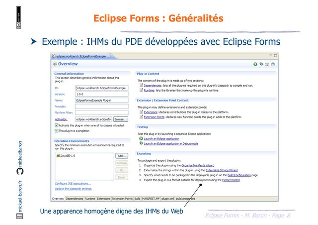 8
Eclipse Forms - M. Baron - Page
mickael-baron.fr mickaelbaron
Eclipse Forms : Généralités
 Exemple : IHMs du PDE développées avec Eclipse Forms
Une apparence homogène digne des IHMs du Web
