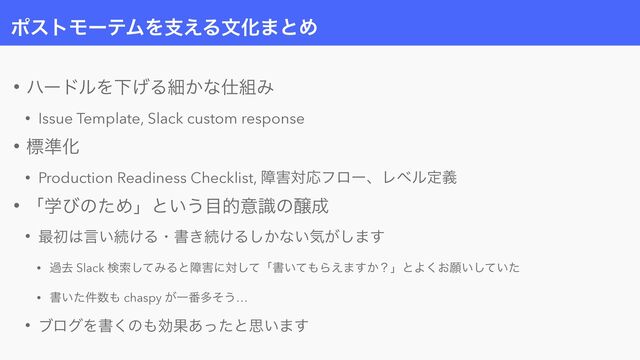 ϙετϞʔςϜΛࢧ͑ΔจԽ·ͱΊ
• ϋʔυϧΛԼ͛Δࡉ͔ͳ࢓૊Έ


• Issue Template, Slack custom response


• ඪ४Խ


• Production Readiness Checklist, ো֐ରԠϑϩʔɺϨϕϧఆٛ


• ʮֶͼͷͨΊʯͱ͍͏໨తҙࣝͷৢ੒


• ࠷ॳ͸ݴ͍ଓ͚Δɾॻ͖ଓ͚Δ͔͠ͳ͍ؾ͕͠·͢


• աڈ Slack ݕࡧͯ͠ΈΔͱো֐ʹରͯ͠ʮॻ͍ͯ΋Β͑·͔͢ʁʯͱΑ͓͘ئ͍͍ͯͨ͠


• ॻ͍ͨ݅਺΋ chaspy ͕Ұ൪ଟͦ͏…


• ϒϩάΛॻ͘ͷ΋ޮՌ͋ͬͨͱࢥ͍·͢
