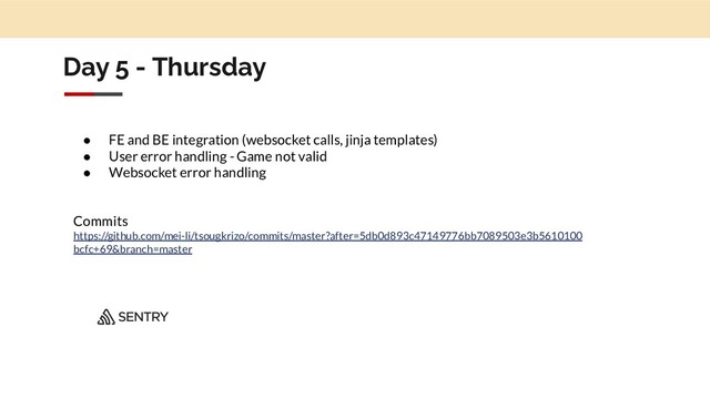 Day 5 - Thursday
● FE and BE integration (websocket calls, jinja templates)
● User error handling - Game not valid
● Websocket error handling
Commits
https://github.com/mei-li/tsougkrizo/commits/master?after=5db0d893c47149776bb7089503e3b5610100
bcfc+69&branch=master
