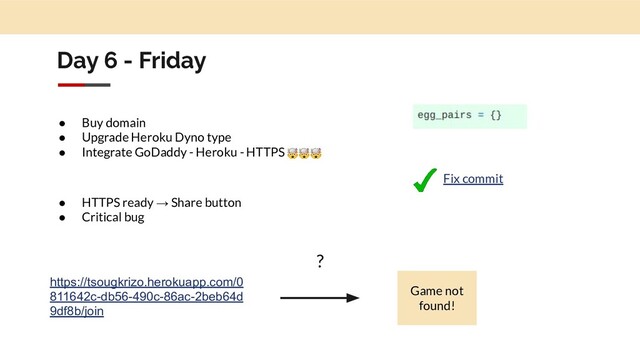 Day 6 - Friday
● Buy domain
● Upgrade Heroku Dyno type
● Integrate GoDaddy - Heroku - HTTPS 
● HTTPS ready → Share button
● Critical bug
https://tsougkrizo.herokuapp.com/0
811642c-db56-490c-86ac-2beb64d
9df8b/join
Game not
found!
?
Fix commit
