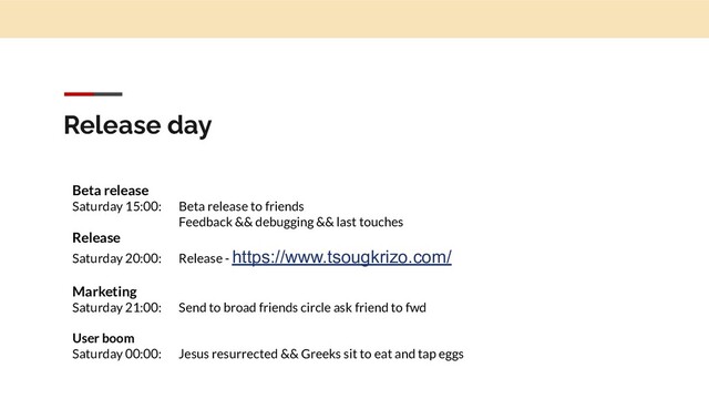 Release day
Beta release
Saturday 15:00: Beta release to friends
Feedback && debugging && last touches
Release
Saturday 20:00: Release - https://www.tsougkrizo.com/
Marketing
Saturday 21:00: Send to broad friends circle ask friend to fwd
User boom
Saturday 00:00: Jesus resurrected && Greeks sit to eat and tap eggs
