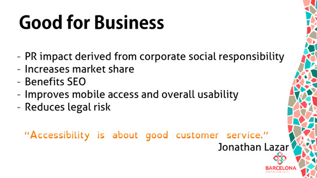 Good for Business
- PR impact derived from corporate social responsibility
- Increases market share
- Benefits SEO
- Improves mobile access and overall usability
- Reduces legal risk
“Accessibility is about good customer service.”
Jonathan Lazar
