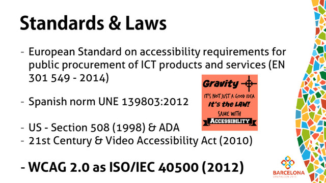 Standards & Laws
- European Standard on accessibility requirements for
public procurement of ICT products and services (EN
301 549 - 2014)
- Spanish norm UNE 139803:2012
- US - Section 508 (1998) & ADA
- 21st Century & Video Accessibility Act (2010)
- WCAG 2.0 as ISO/IEC 40500 (2012)
