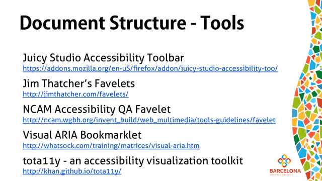 Document Structure - Tools
Juicy Studio Accessibility Toolbar
https://addons.mozilla.org/en-uS/firefox/addon/juicy-studio-accessibility-too/
Jim Thatcher’s Favelets
http://jimthatcher.com/favelets/
NCAM Accessibility QA Favelet
http://ncam.wgbh.org/invent_build/web_multimedia/tools-guidelines/favelet
Visual ARIA Bookmarklet
http://whatsock.com/training/matrices/visual-aria.htm
tota11y - an accessibility visualization toolkit
http://khan.github.io/tota11y/
