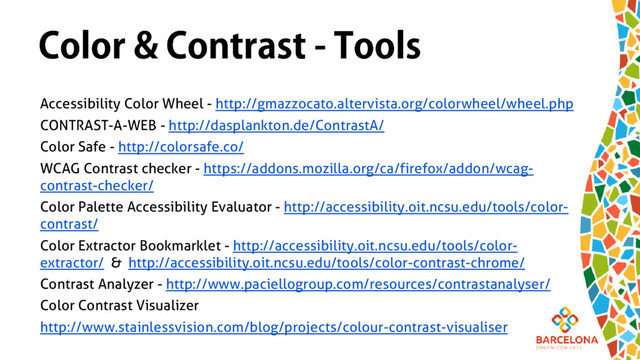 Color & Contrast - Tools
Accessibility Color Wheel - http://gmazzocato.altervista.org/colorwheel/wheel.php
CONTRAST-A-WEB - http://dasplankton.de/ContrastA/
Color Safe - http://colorsafe.co/
WCAG Contrast checker - https://addons.mozilla.org/ca/firefox/addon/wcag-
contrast-checker/
Color Palette Accessibility Evaluator - http://accessibility.oit.ncsu.edu/tools/color-
contrast/
Color Extractor Bookmarklet - http://accessibility.oit.ncsu.edu/tools/color-
extractor/ & http://accessibility.oit.ncsu.edu/tools/color-contrast-chrome/
Contrast Analyzer - http://www.paciellogroup.com/resources/contrastanalyser/
Color Contrast Visualizer
http://www.stainlessvision.com/blog/projects/colour-contrast-visualiser

