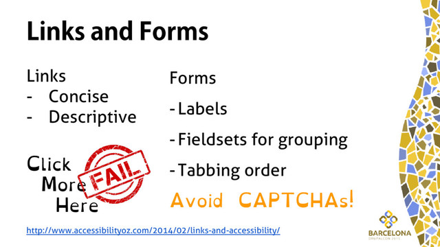 Links and Forms
Links
- Concise
- Descriptive
Click
More
Here
Forms
-Labels
-Fieldsets for grouping
-Tabbing order
Avoid CAPTCHAs!
http://www.accessibilityoz.com/2014/02/links-and-accessibility/
