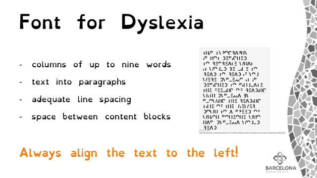 Font for Dyslexia
- columns of up to nine words
- text into paragraphs
- adequate line spacing
- space between content blocks
Always align the text to the left!
http://www.dailymail.co.uk/sciencetech/article-3112756/Take-reading-test-shows-s-like-dyslexic-Font-recreate-frustration-felt-condition.html
