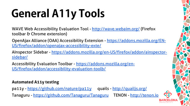 General A11y Tools
WAVE Web Accessibility Evaluation Tool - http://wave.webaim.org/ (Firefox
toolbar & Chrome extension)
OpenAjax Alliance (OAA) Accessibility Extension - https://addons.mozilla.org/EN-
US/firefox/addon/openajax-accessibility-exte/
AInspector Sidebar - https://addons.mozilla.org/en-US/firefox/addon/ainspector-
sidebar/
Accessibility Evaluation Toolbar - https://addons.mozilla.org/en-
US/firefox/addon/accessibility-evaluation-toolb/
Automated A11y testing
pa11y - https://github.com/nature/pa11y quails - http://quailjs.org/
Tanaguru - https://github.com/Tanaguru/Tanaguru TENON - http://tenon.io
