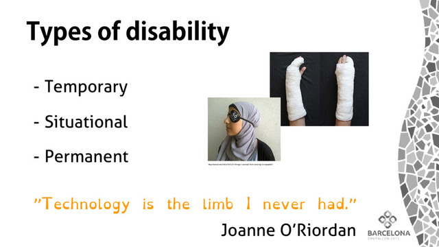 Types of disability
- Temporary
- Situational
- Permanent
http://selouk.me/2013/10/31/7-things-i-learned-from-wearing-an-eyepatch/
”Technology is the limb I never had.”
Joanne O’Riordan
