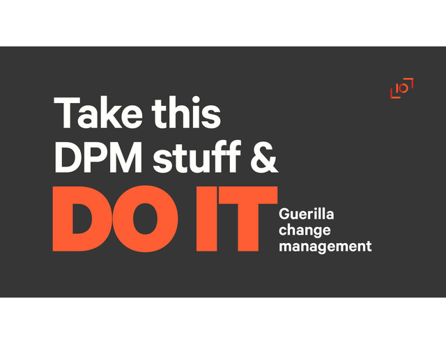 Take this
DPM stuff &
Guerilla
change
management
DO IT
