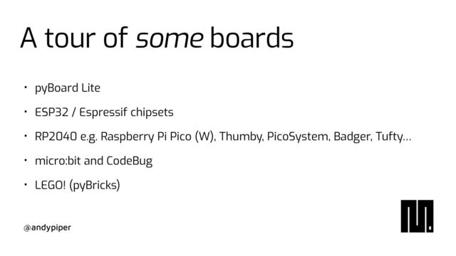 @andypiper
A tour of some boards
• pyBoard Lite


• ESP32 / Espressif chipsets


• RP2040 e.g. Raspberry Pi Pico (W), Thumby, PicoSystem, Badger, Tufty…


• micro:bit and CodeBug


• LEGO! (pyBricks)
