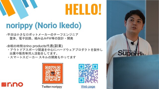 HELLO!
norippy (Norio Ikedo)
2
-平日は小さなロボットメーカーのチーフエンジニア
筐体、電子回路、組み込みFW等の設計・開発
-余暇の時間はrino products代表(副業)
・アウトドアスポーツ関連を中心にハードウェアプロダクトを製作し
出展や販売等同人活動をしてます。
・スマートスピーカー スキルの開発もやってます
Web page
Twitter:norippy
