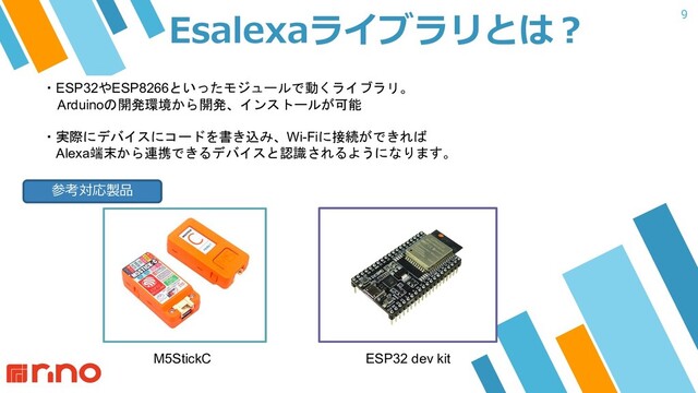 9
Esalexaライブラリとは︖
・ESP32やESP8266といったモジュールで動くライブラリ。
Arduinoの開発環境から開発、インストールが可能
・実際にデバイスにコードを書き込み、Wi-Fiに接続ができれば
Alexa端末から連携できるデバイスと認識されるようになります。
M5StickC ESP32 dev kit
参考対応製品
